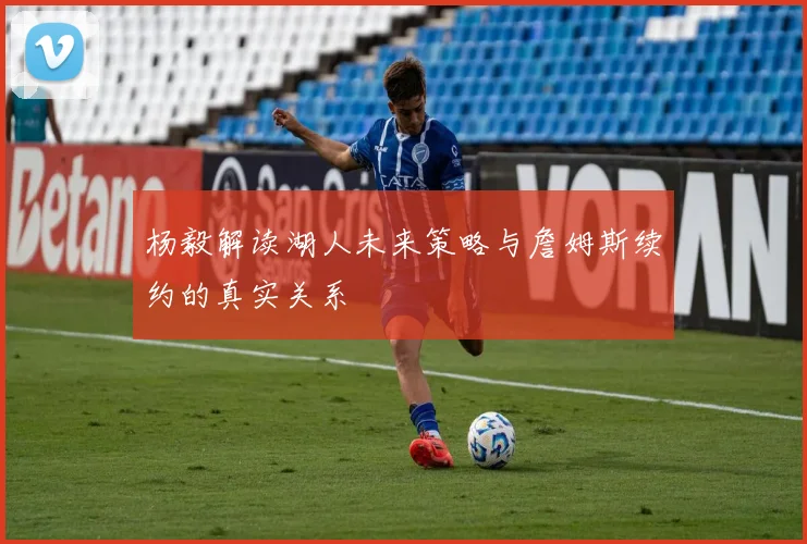 杨毅解读湖人未来策略与詹姆斯续约的真实关系