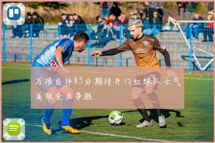 万项自评85分期待开门红球队士气高涨全力争胜