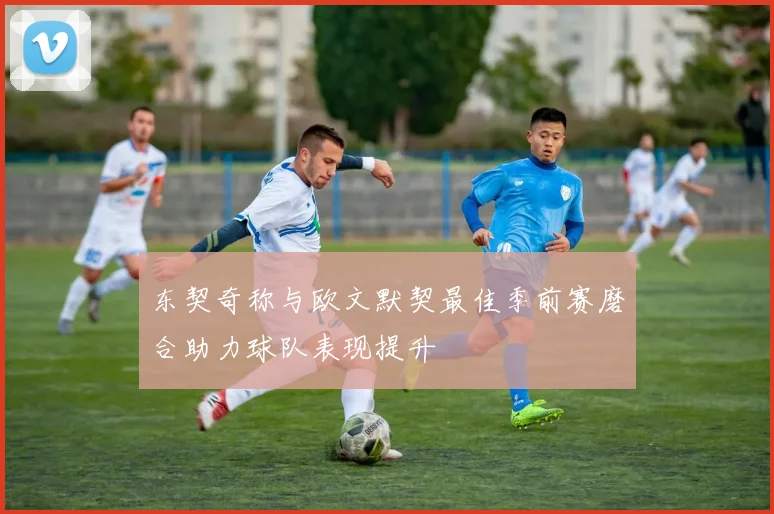 东契奇称与欧文默契最佳季前赛磨合助力球队表现提升