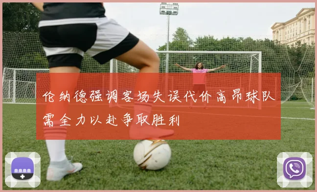 伦纳德强调客场失误代价高昂球队需全力以赴争取胜利