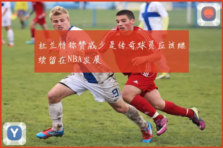 杜兰特称赞威少是传奇球员应该继续留在NBA发展