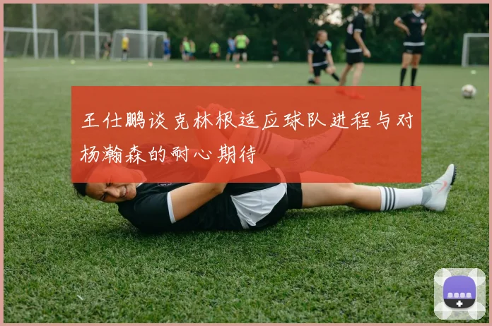 王仕鹏谈克林根适应球队进程与对杨瀚森的耐心期待