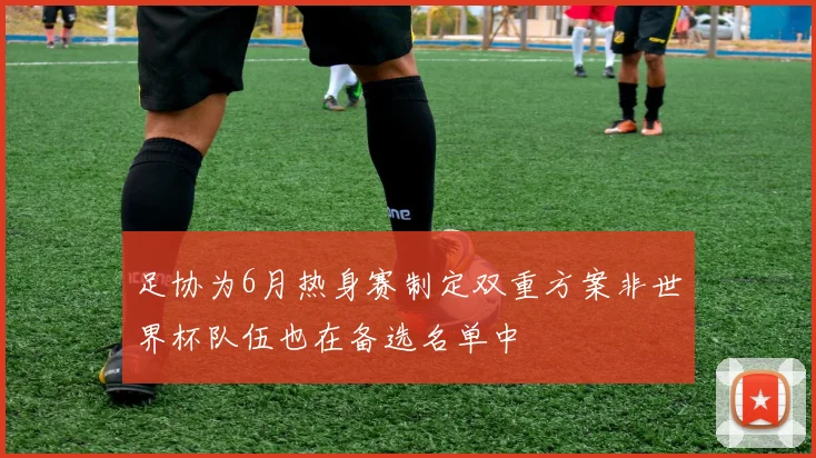 足协为6月热身赛制定双重方案非世界杯队伍也在备选名单中