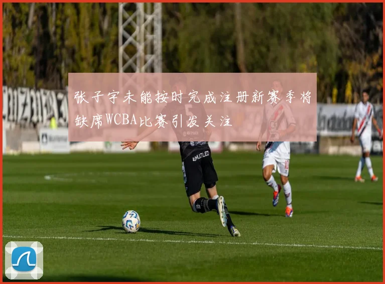 张子宇未能按时完成注册新赛季将缺席WCBA比赛引发关注