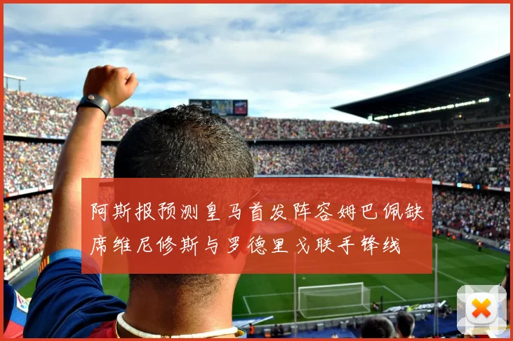 阿斯报预测皇马首发阵容姆巴佩缺席维尼修斯与罗德里戈联手锋线