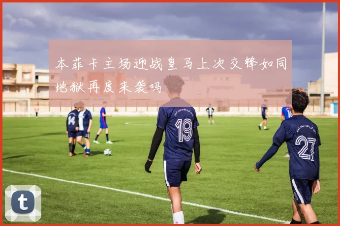 本菲卡主场迎战皇马上次交锋如同地狱再度来袭吗