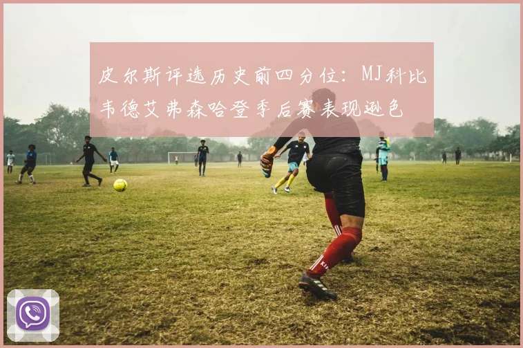 皮尔斯评选历史前四分位：MJ科比韦德艾弗森哈登季后赛表现逊色