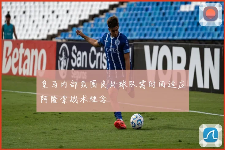 皇马内部氛围良好球队需时间适应阿隆索战术理念