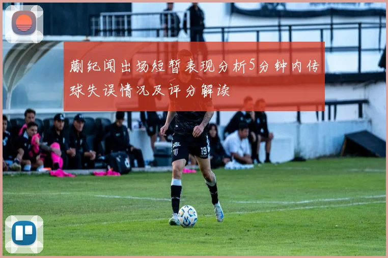 蒯纪闻出场短暂表现分析5分钟内传球失误情况及评分解读