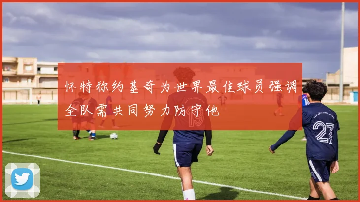 怀特称约基奇为世界最佳球员强调全队需共同努力防守他