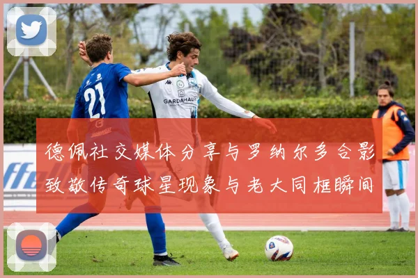 德佩社交媒体分享与罗纳尔多合影致敬传奇球星现象与老大同框瞬间