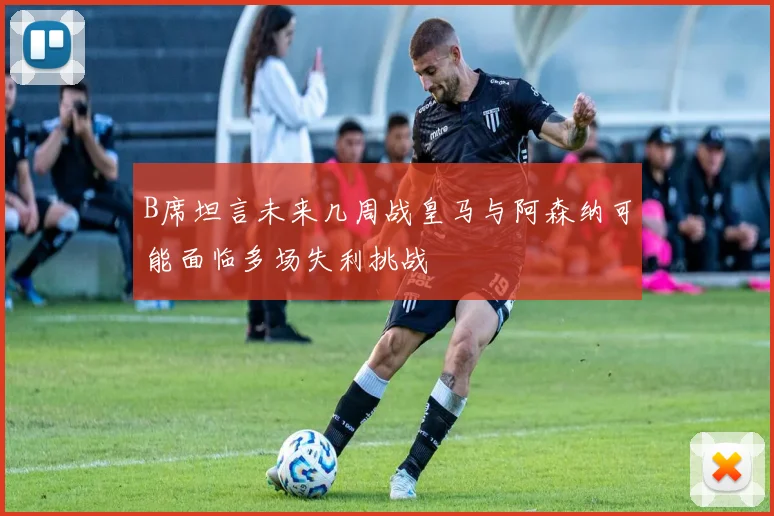 B席坦言未来几周战皇马与阿森纳可能面临多场失利挑战