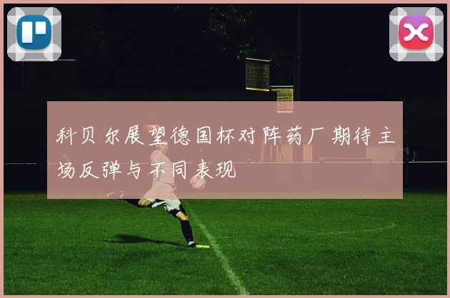 科贝尔展望德国杯对阵药厂期待主场反弹与不同表现