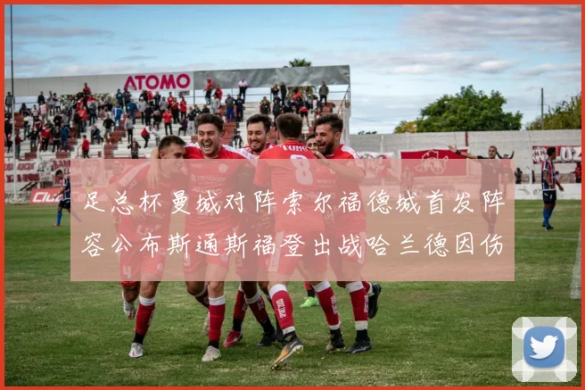 足总杯曼城对阵索尔福德城首发阵容公布斯通斯福登出战哈兰德因伤缺席