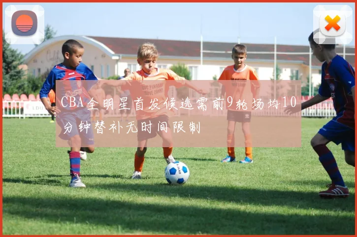 CBA全明星首发候选需前9轮场均10分钟替补无时间限制