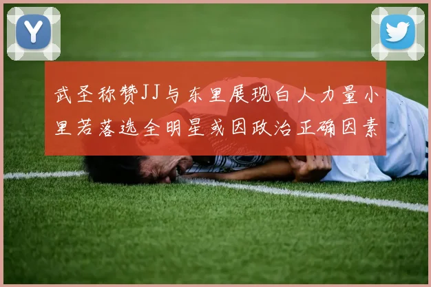 武圣称赞JJ与东里展现白人力量小里若落选全明星或因政治正确因素