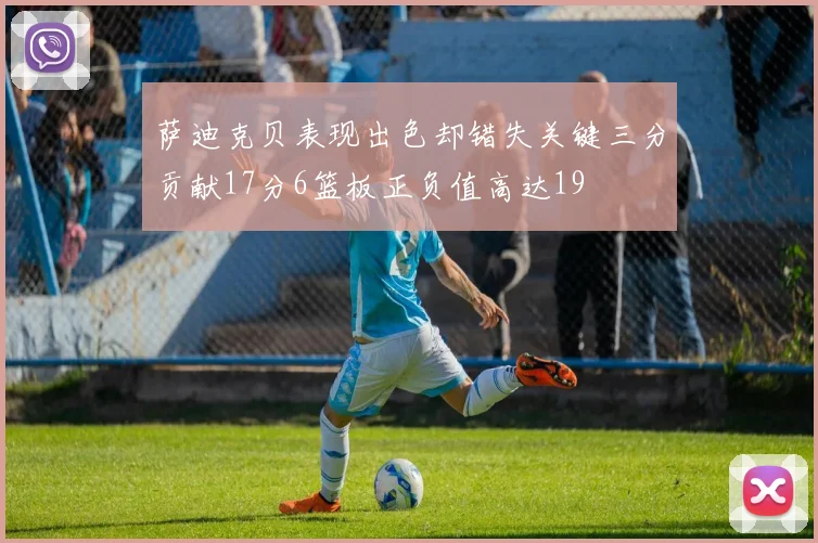 萨迪克贝表现出色却错失关键三分贡献17分6篮板正负值高达19