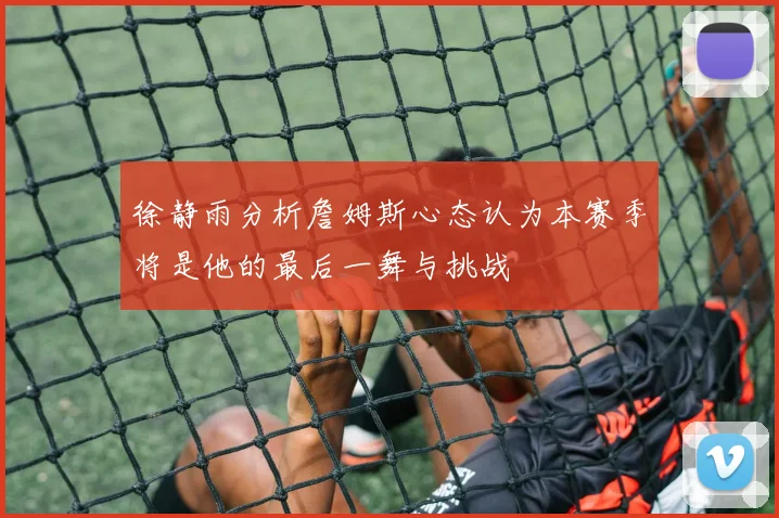 徐静雨分析詹姆斯心态认为本赛季将是他的最后一舞与挑战