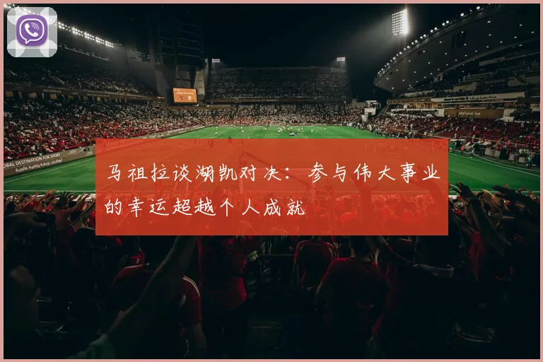 马祖拉谈湖凯对决：参与伟大事业的幸运超越个人成就