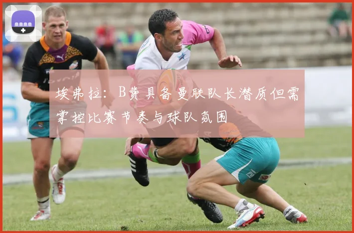 埃弗拉：B费具备曼联队长潜质但需掌控比赛节奏与球队氛围