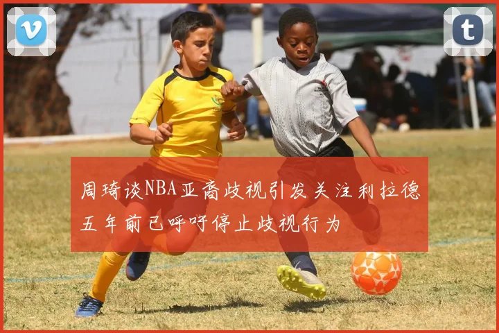 周琦谈NBA亚裔歧视引发关注利拉德五年前已呼吁停止歧视行为