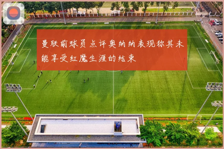 曼联前球员点评奥纳纳表现称其未能享受红魔生涯的结束