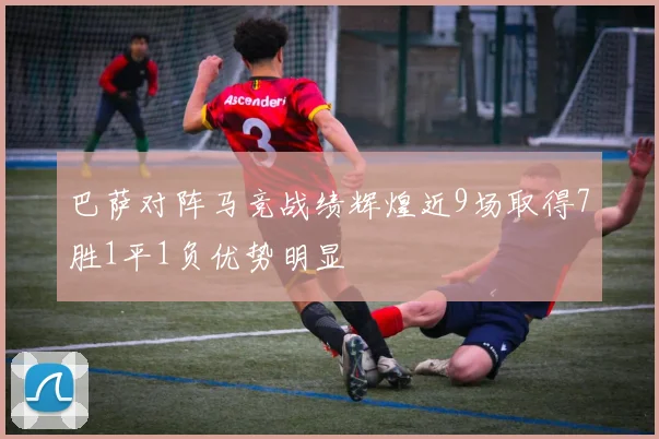 巴萨对阵马竞战绩辉煌近9场取得7胜1平1负优势明显