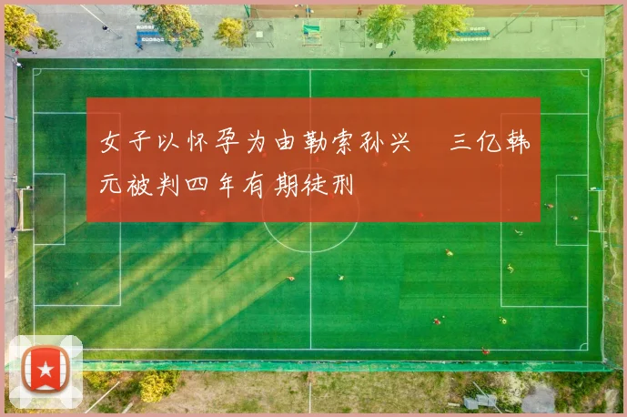 女子以怀孕为由勒索孙兴慜三亿韩元被判四年有期徒刑