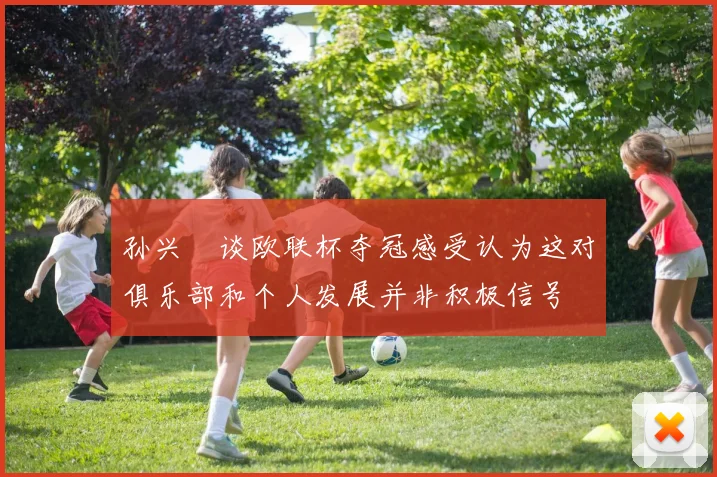 孙兴慜谈欧联杯夺冠感受认为这对俱乐部和个人发展并非积极信号