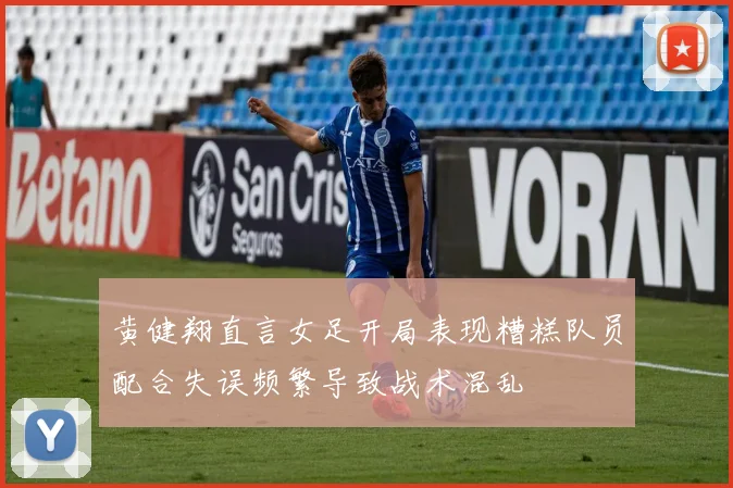 黄健翔直言女足开局表现糟糕队员配合失误频繁导致战术混乱