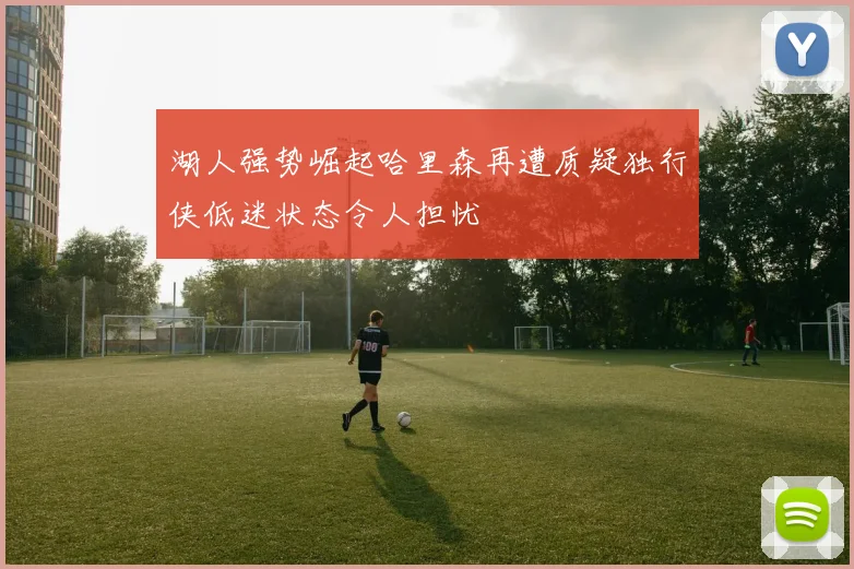 湖人强势崛起哈里森再遭质疑独行侠低迷状态令人担忧
