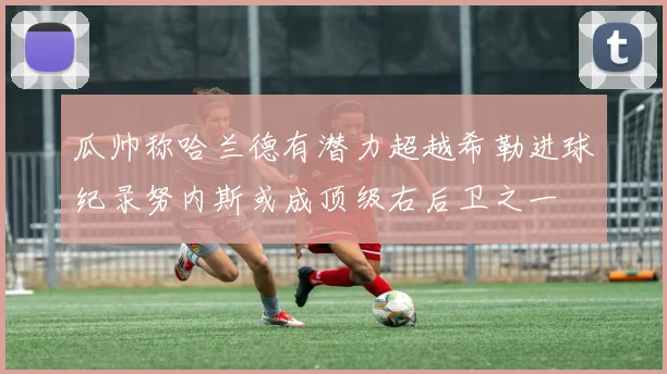 瓜帅称哈兰德有潜力超越希勒进球纪录努内斯或成顶级右后卫之一