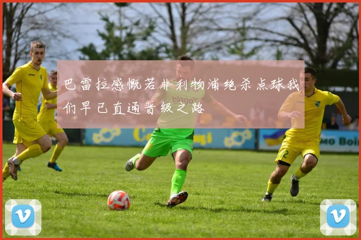 巴雷拉感慨若非利物浦绝杀点球我们早已直通晋级之路