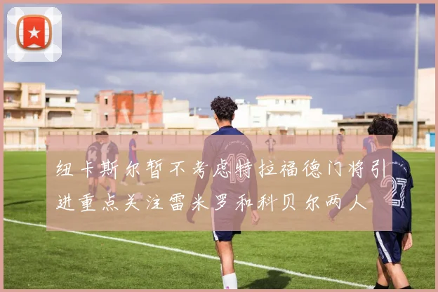纽卡斯尔暂不考虑特拉福德门将引进重点关注雷米罗和科贝尔两人