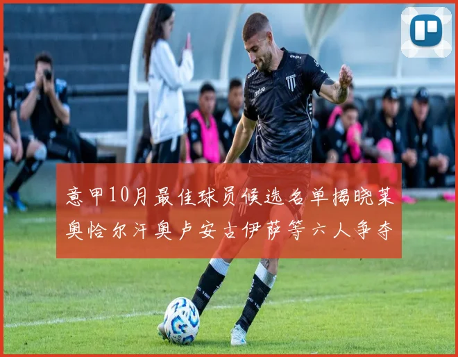 意甲10月最佳球员候选名单揭晓莱奥恰尔汗奥卢安古伊萨等六人争夺荣誉