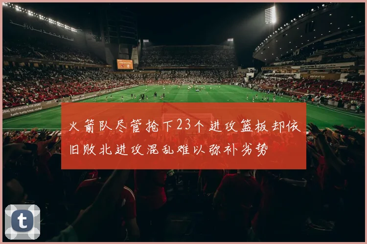 火箭队尽管抢下23个进攻篮板却依旧败北进攻混乱难以弥补劣势