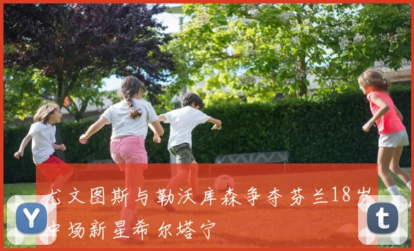 尤文图斯与勒沃库森争夺芬兰18岁中场新星希尔塔宁