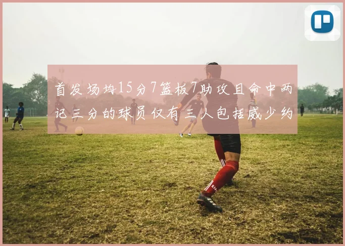 首发场均15分7篮板7助攻且命中两记三分的球员仅有三人包括威少约基奇和077