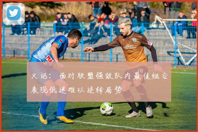 火记：面对联盟强敌队内最佳组合表现低迷难以逆转局势