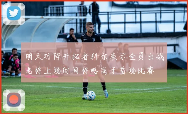 明天对阵开拓者科尔表示全员出战老将上场时间将略高于首场比赛