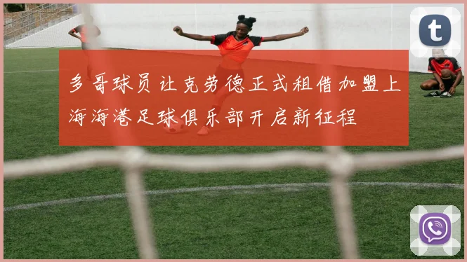 多哥球员让克劳德正式租借加盟上海海港足球俱乐部开启新征程