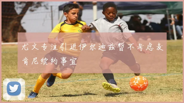 尤文专注引进伊尔迪兹暂不考虑麦肯尼续约事宜