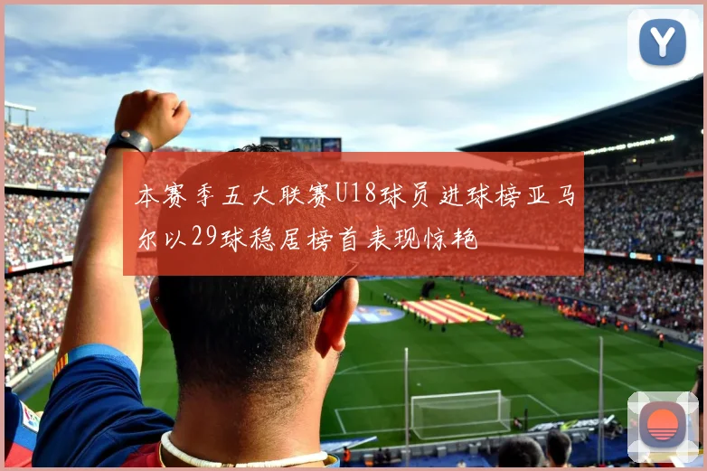 本赛季五大联赛U18球员进球榜亚马尔以29球稳居榜首表现惊艳