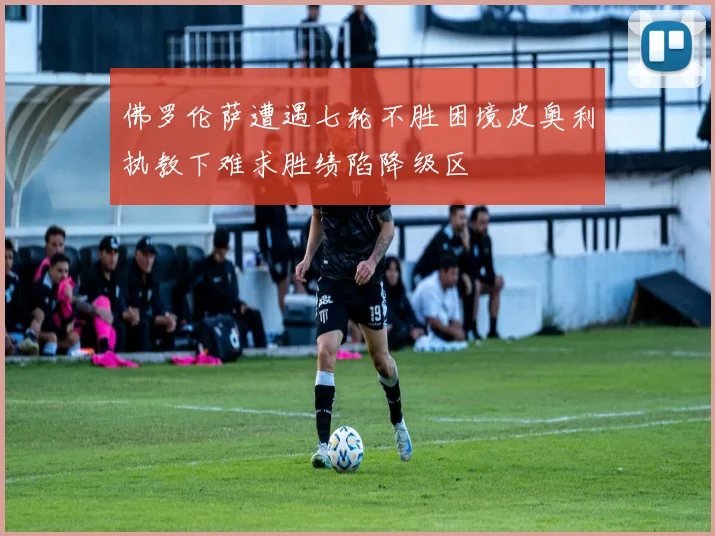 佛罗伦萨遭遇七轮不胜困境皮奥利执教下难求胜绩陷降级区