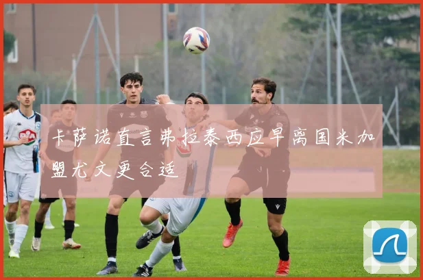 卡萨诺直言弗拉泰西应早离国米加盟尤文更合适