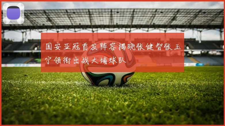 国安亚冠首发阵容揭晓张健智张玉宁领衔出战大埔球队