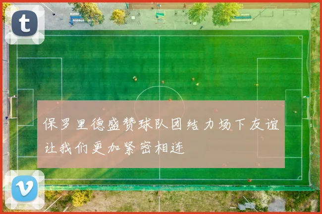 保罗里德盛赞球队团结力场下友谊让我们更加紧密相连