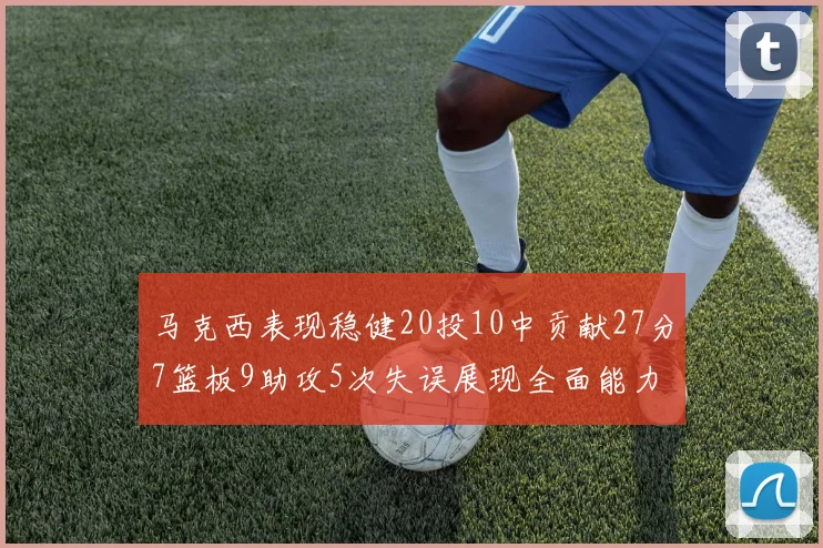 马克西表现稳健20投10中贡献27分7篮板9助攻5次失误展现全面能力