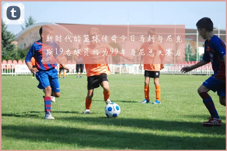 新时代的篮球传奇今日马刺与尼克斯19名球员均为99年马尼总决赛后出生